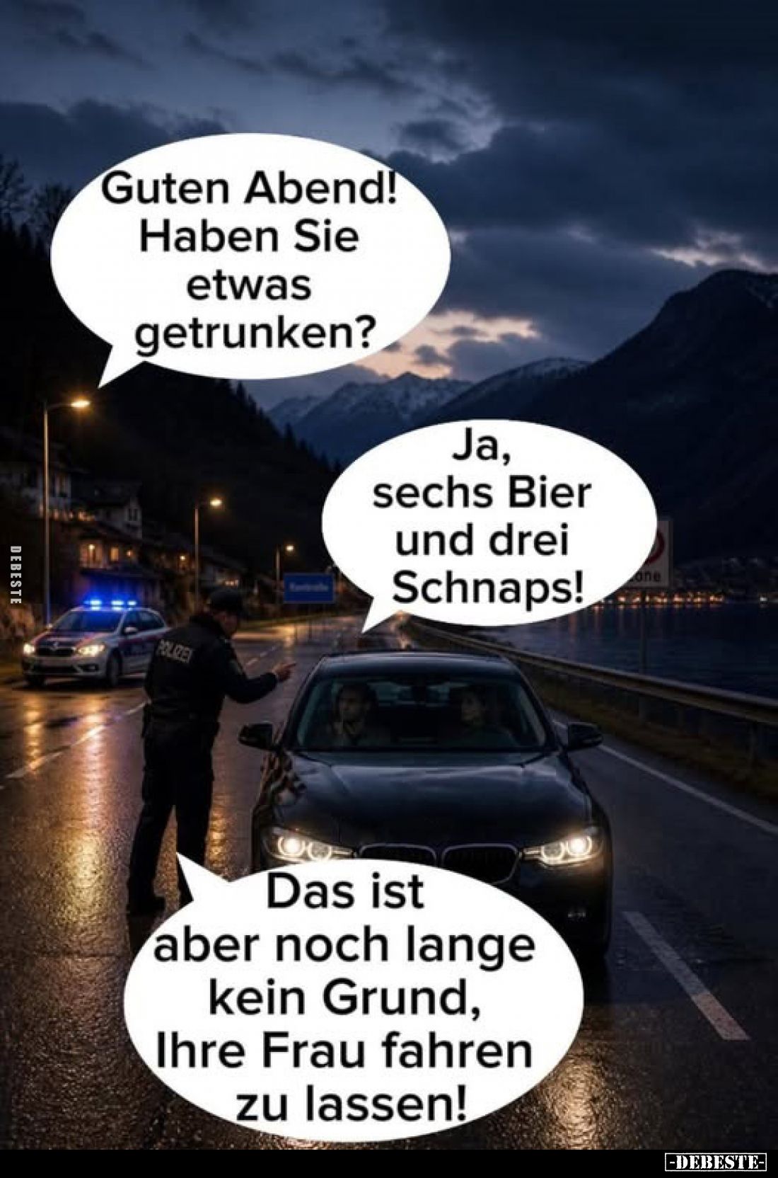 Guten Abend! Haben Sie etwas getrunken?
-
Ja, sechs Bier und drei Schnaps!
-
Das ist aber noch lange kein Grund, Ihre Fra...