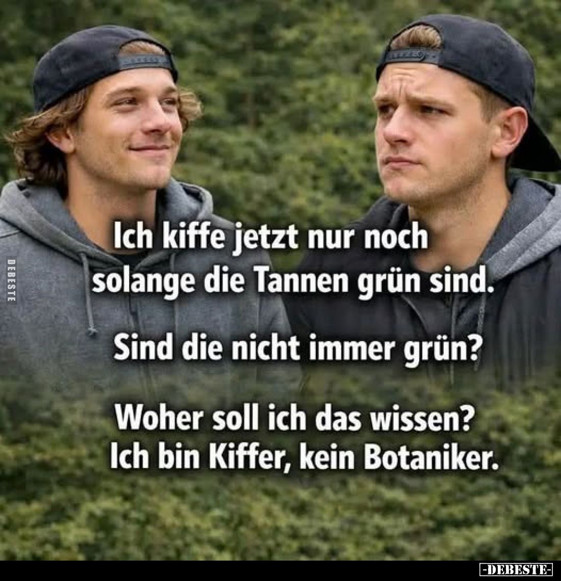 Ich kiffe jetzt nur noch solange die Tannen grün sind.
Sind die nicht immer grün?
Woher soll ich das wissen? Ich bin Kiffer...