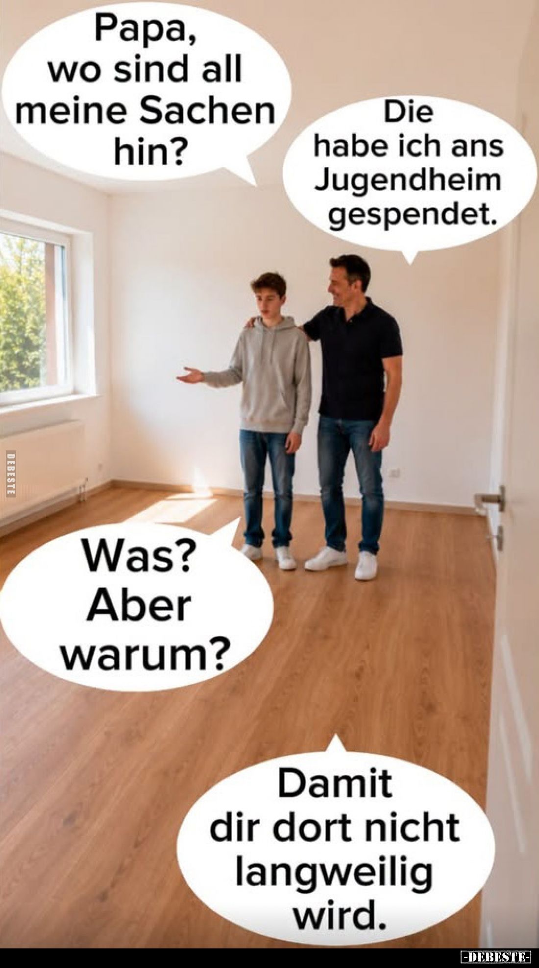 Papa, wo sind all meine Sachen hin?
-
Die habe ich ans Jugendheim gespendet.
-
Was?
Aber warum?
-
Damit dir dort nicht...