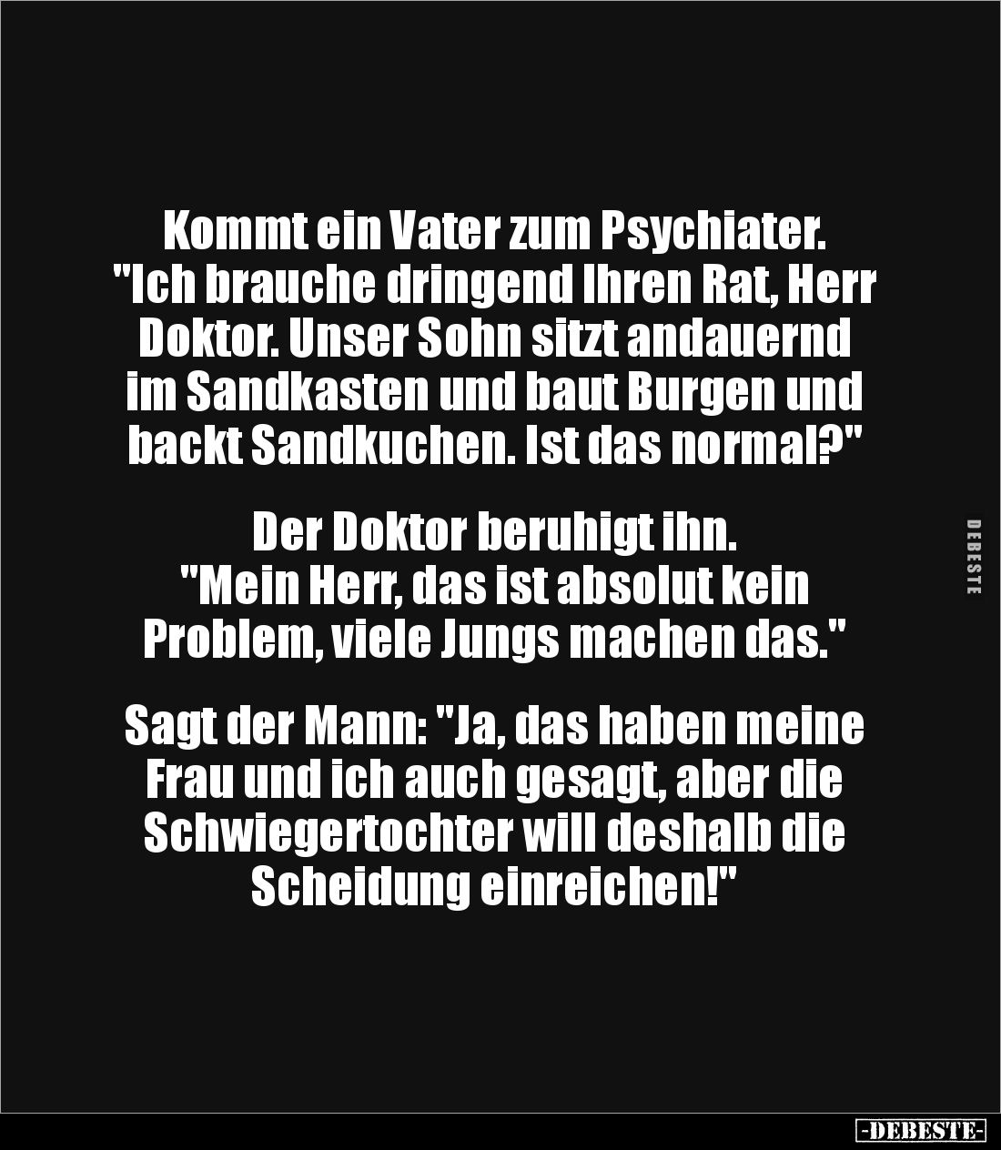 Kommt ein Vater zum Psychiater. 
"Ich brauche dringend Ihren Rat, Herr Doktor. Unser Sohn sitzt andauernd im Sandkasten...