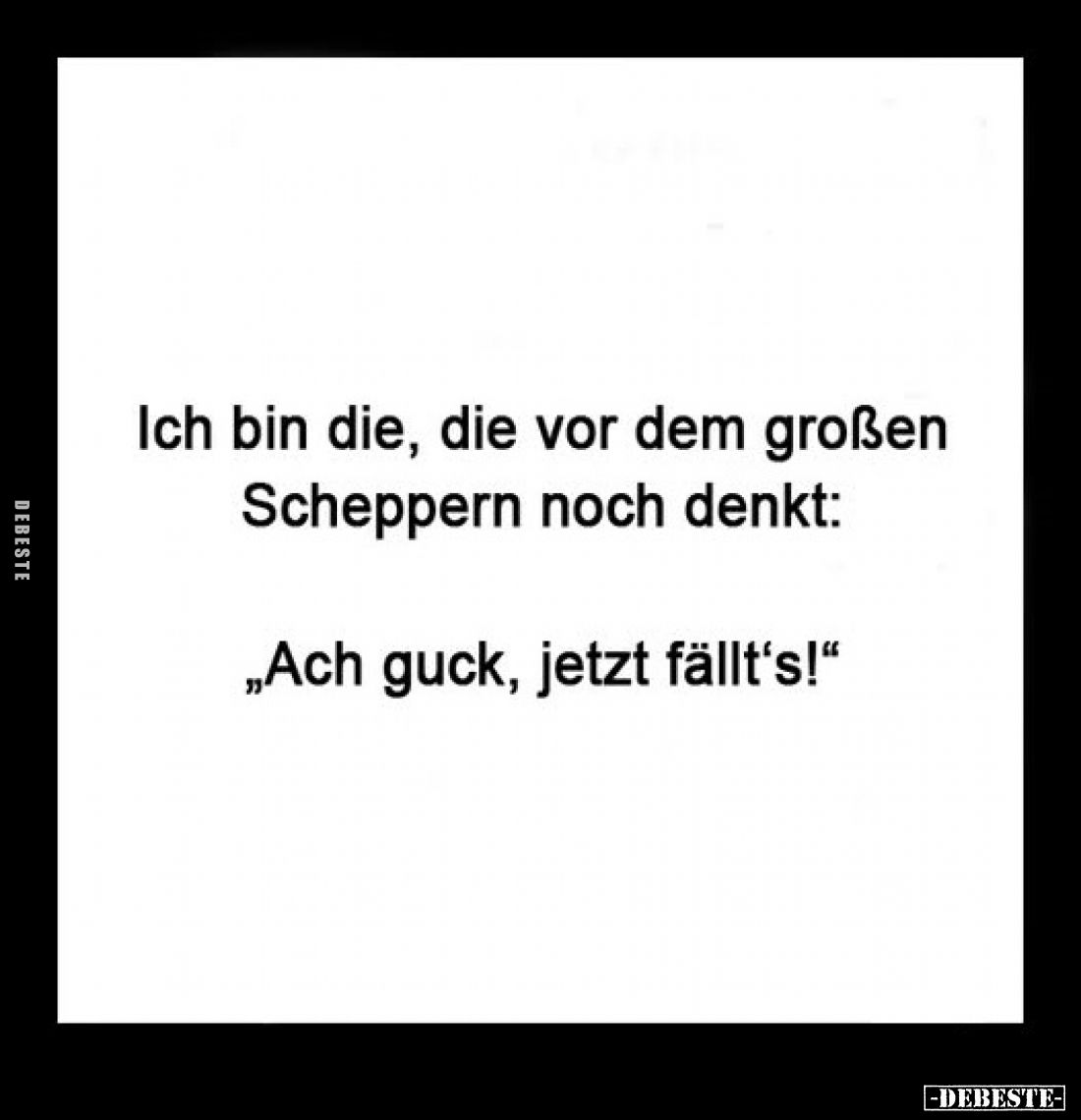 Ich bin die, die vor dem großen Scheppern noch denkt:
„Ach guck, jetzt fällt's!"