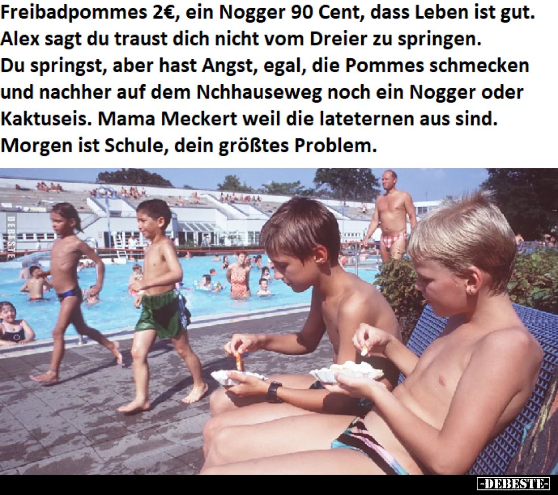 Freibadpommes 2€, ein Nogger 90 Cent, dass Leben ist gut.
Alex sagt du traust dich nicht vom Dreier zu springen.
Du springs...
