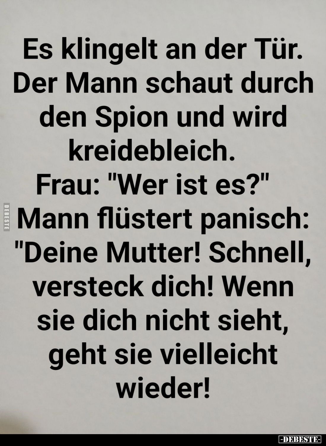 Es klingelt an der Tür.
Der Mann schaut durch den Spion und wird kreidebleich.
Frau: "Wer ist es?"
Mann flüstert...