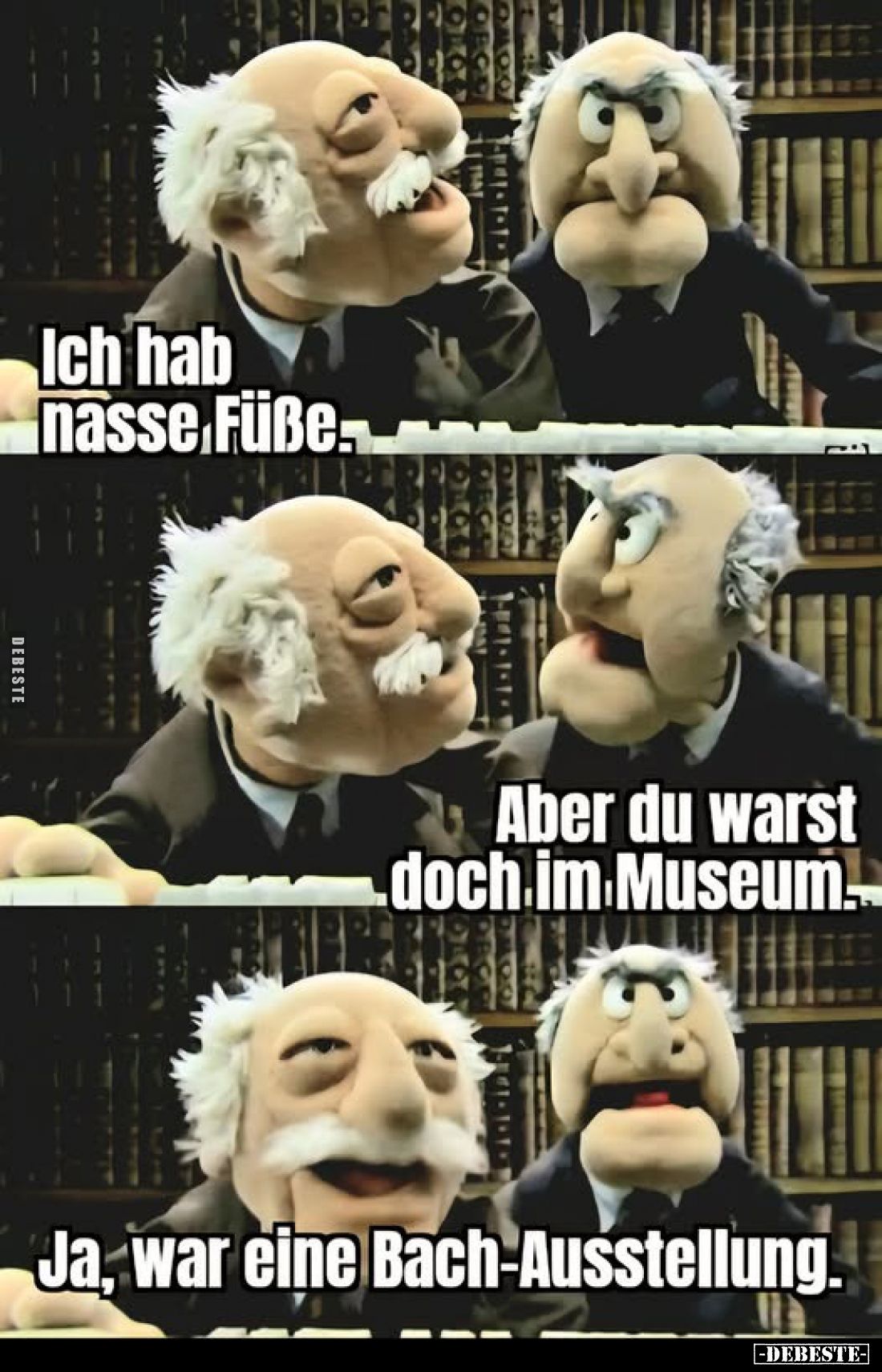 Ich hab nasse Füße.
-
Aber du warst doch im Museum.
-
Ja, war eine Bach-Ausstellung.