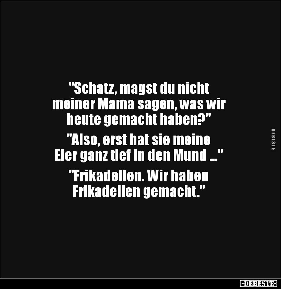 "Schatz, magst du nicht 
meiner Mama sagen, was wir 
heute gemacht haben?" 

"Also, erst hat sie meine 
E...