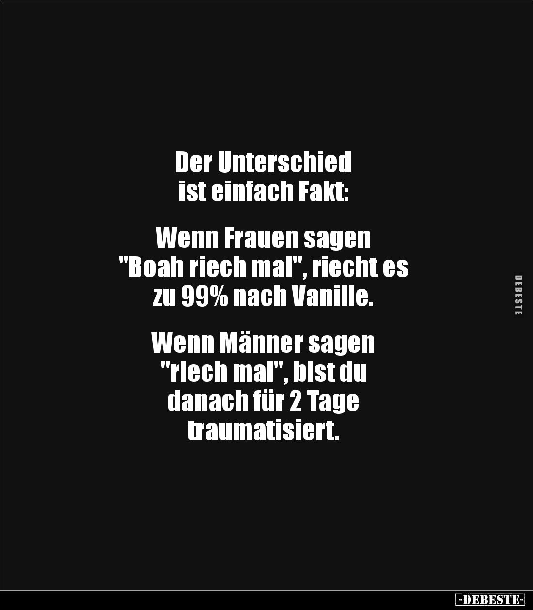 Der Unterschied 
ist einfach Fakt:


Wenn Frauen sagen 
"Boah riech mal", riecht es 
zu 99% nach Vanille. 
...