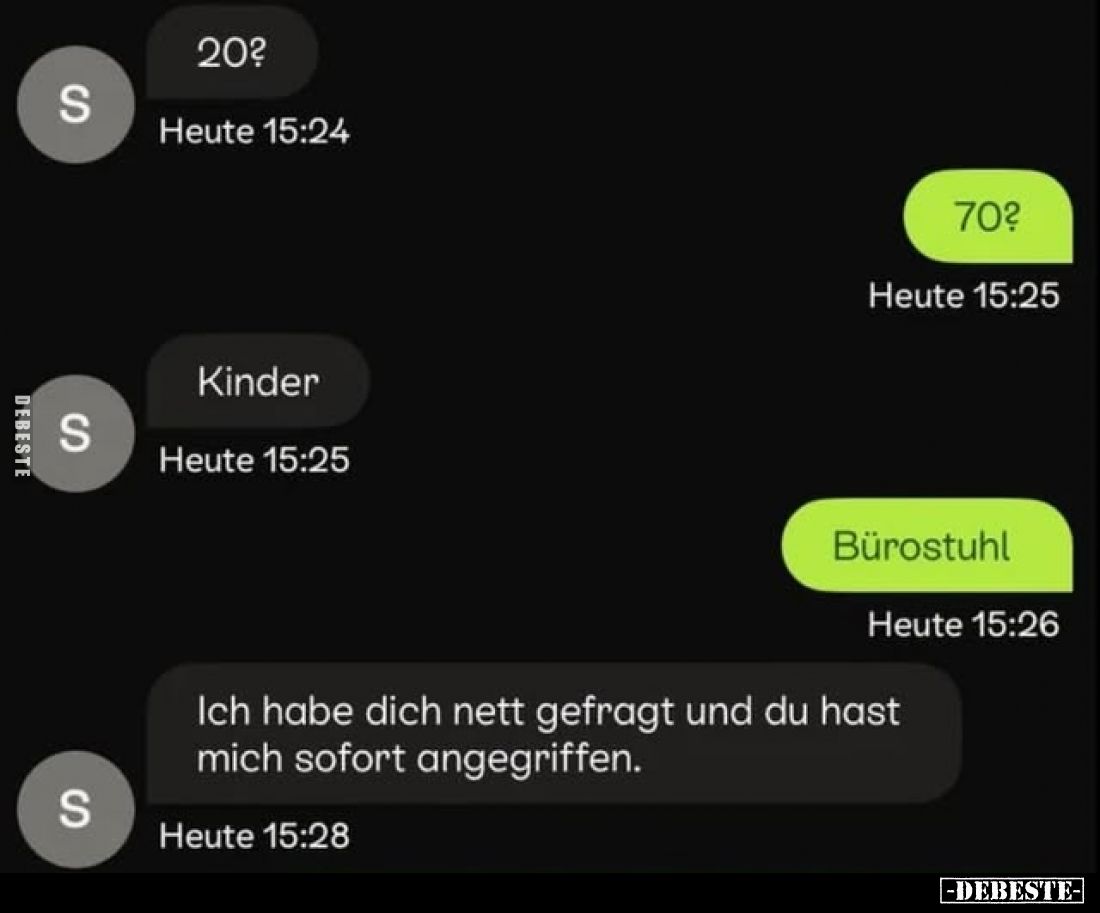 20?
-
70?
-
Kinder.
-
Bürostuhl,
-
Ich habe dich nett gefragt und du hast mich sofort angegriffen.