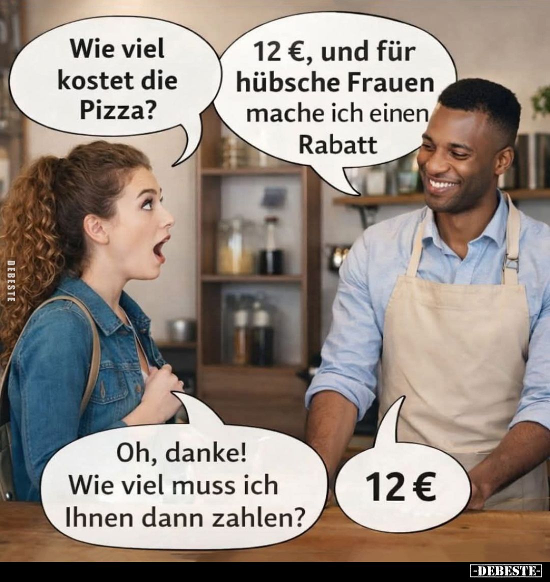 Wie viel kostet die Pizza? -
12 €, und für hübsche Frauen mache ich einen Rabatt. -
Oh, danke! Wie viel muss ich Ihnen dann...