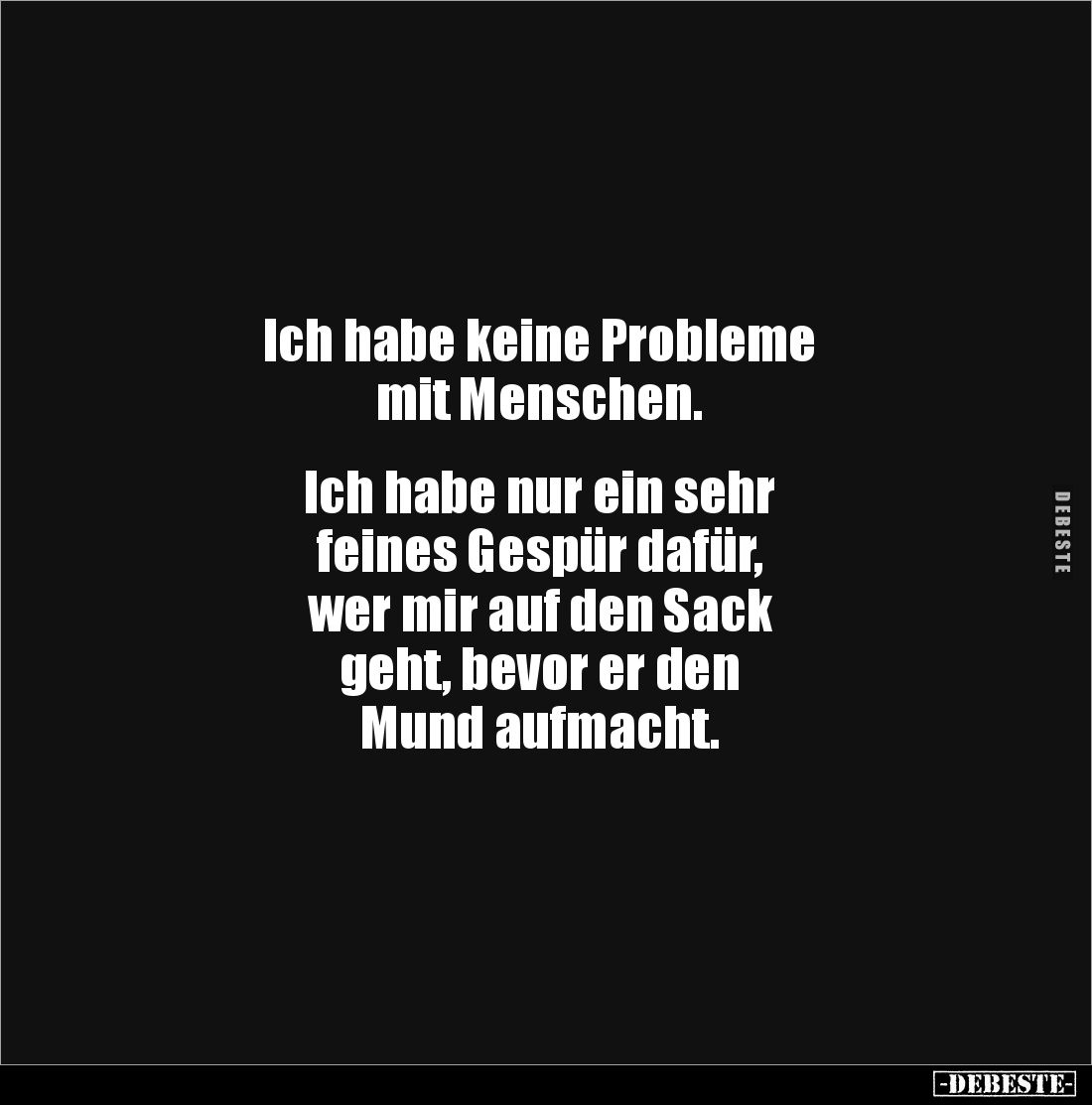 Ich habe keine Probleme
mit Menschen.


Ich habe nur ein sehr 
feines Gespür dafür, 
wer mir auf den Sack 
geht, bevor...