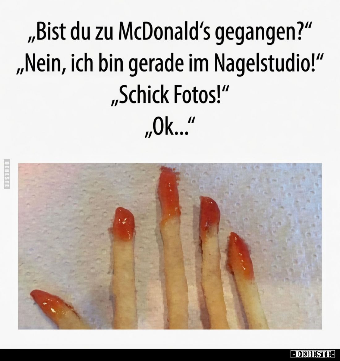 „Bist du zu McDonald's gegangen?"
„Nein, ich bin gerade im Nagelstudio!"
„Schick Fotos!"
„Ok..."