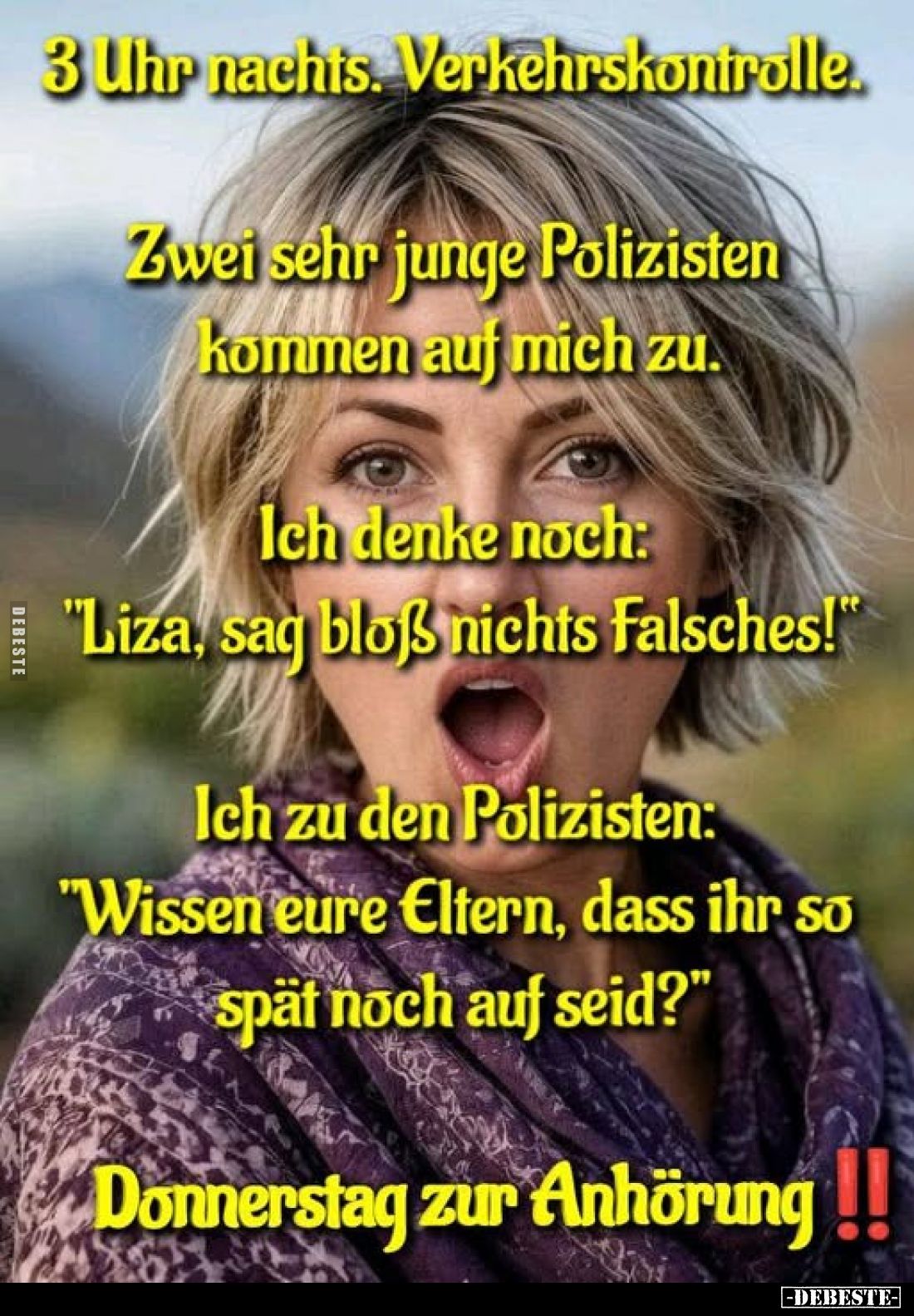 3 Uhr nachts. Verkehrskontrolle.
Zwei sehr junge Polizisten kommen auf mich zu.
Ich denke noch: "Liza, sag bloß nichts...