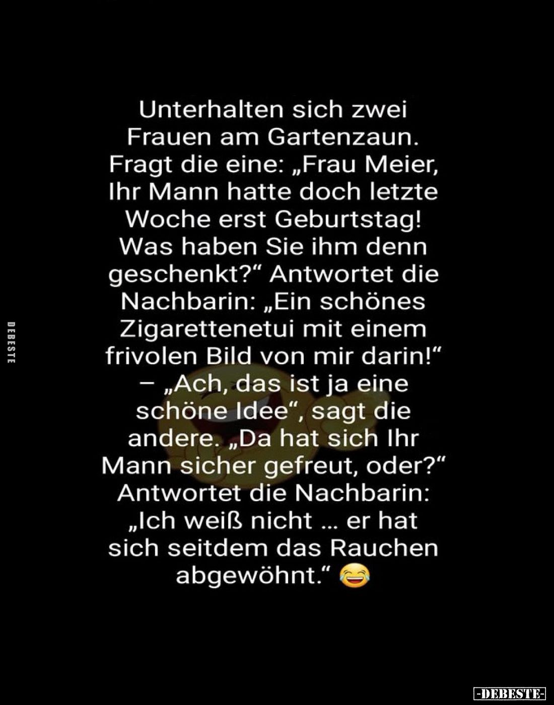 Unterhalten sich zwei Frauen am Gartenzaun.
Fragt die eine: „Frau Meier, Ihr Mann hatte doch letzte Woche erst Geburtstag! W...