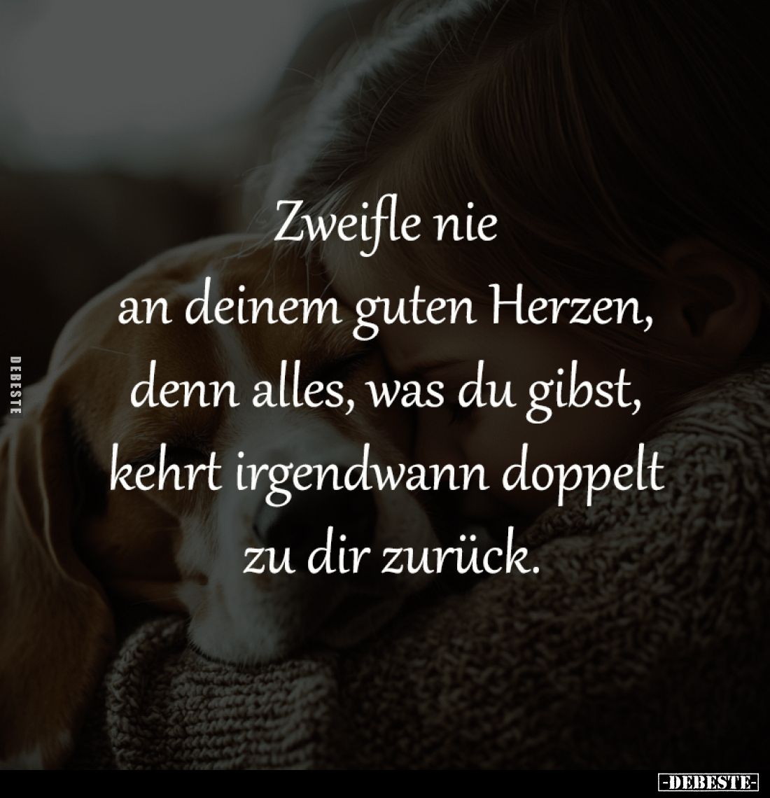Zweifle nie 
an deinem guten Herzen, 
denn alles, was du gibst, 
kehrt irgendwann doppelt 
zu dir zurück.