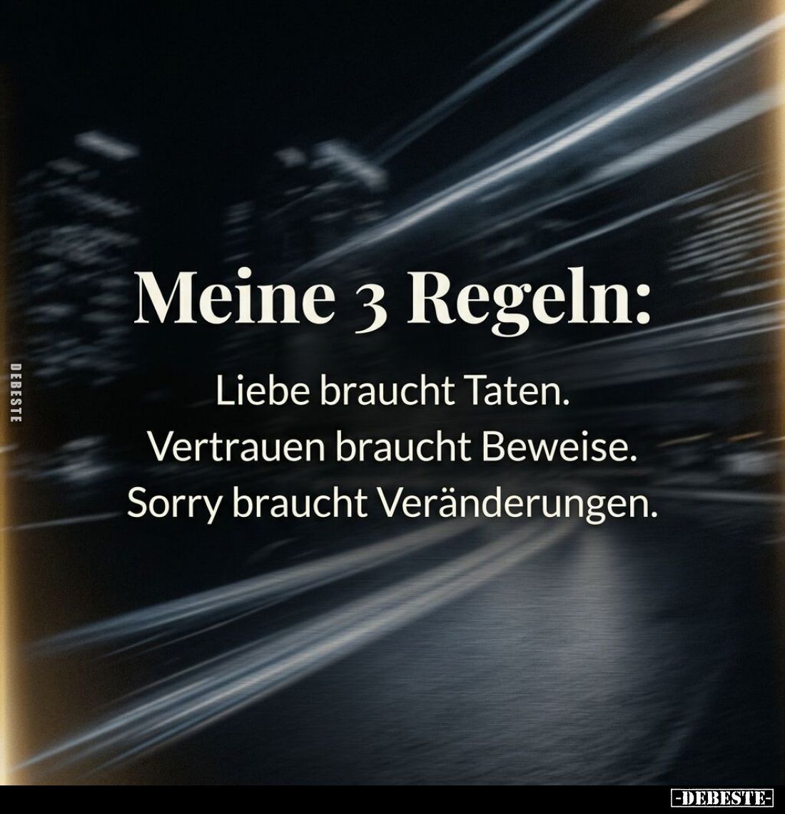 Meine 3 Regeln:
Liebe braucht Taten.
Vertrauen braucht Beweise.
Sorry braucht Veränderungen.