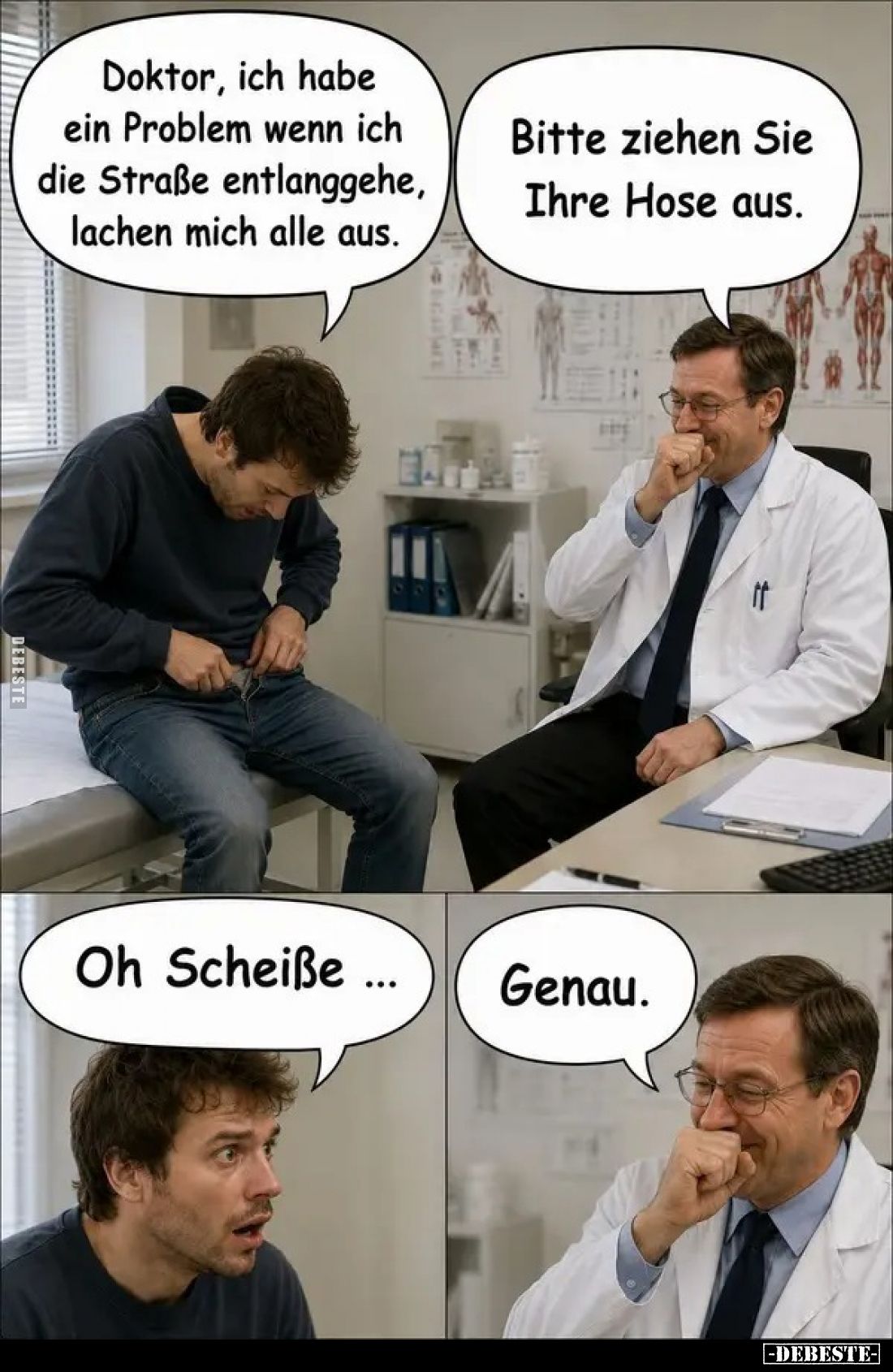 Doktor, ich habe ein Problem wenn ich die Straße entlanggehe, lachen mich alle aus. -
Bitte ziehen Sie Ihre Hose aus. -
Oh ...