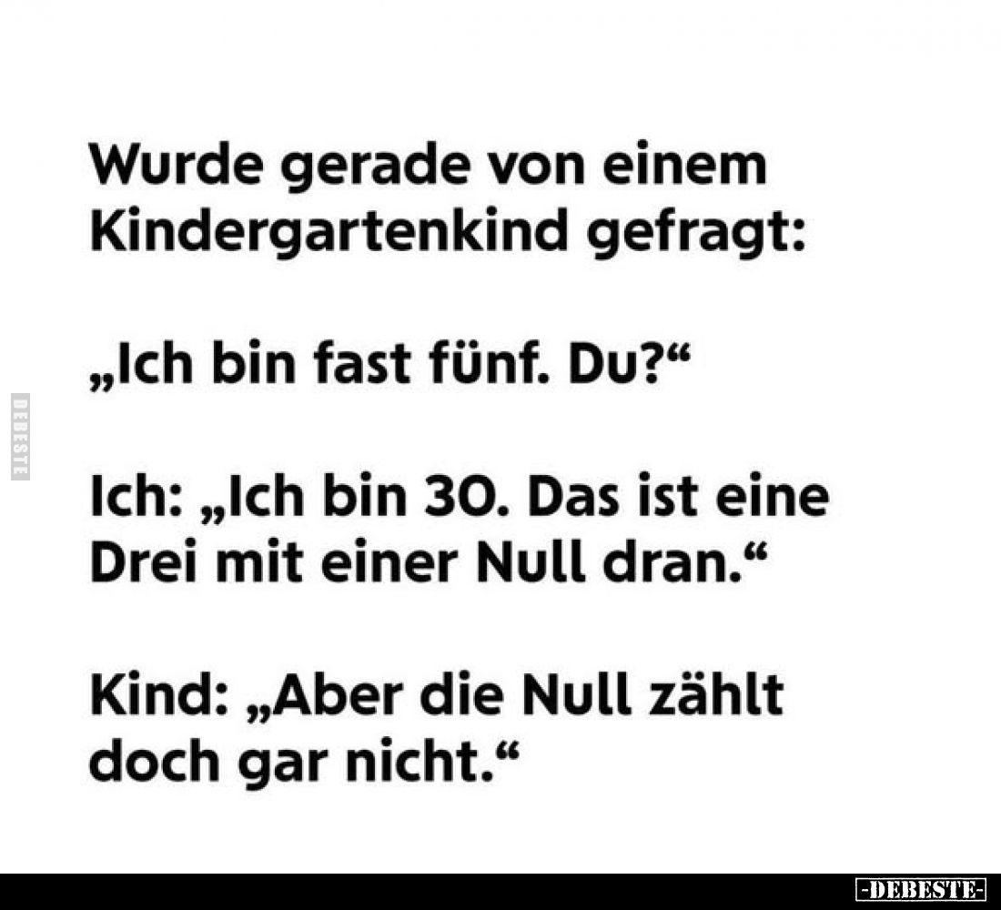 Wurde gerade von einem Kindergartenkind gefragt:
„Ich bin fast fünf. Du?"
Ich: „Ich bin 30. Das ist eine Drei mit eine...