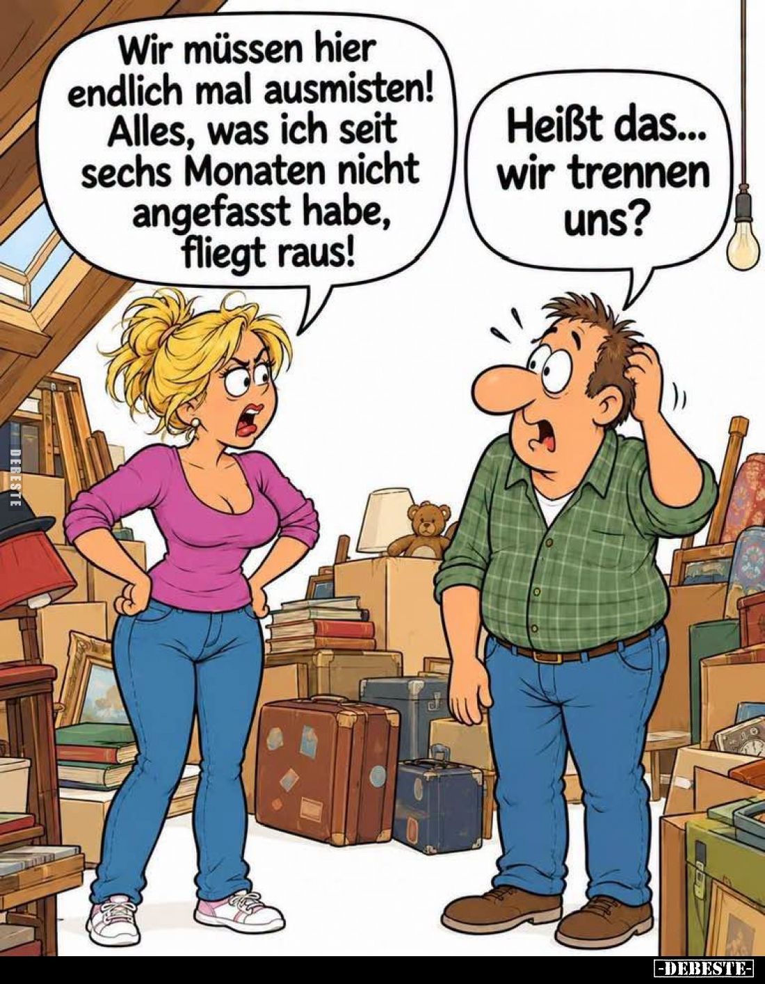 Wir müssen hier endlich mal ausmisten! Alles, was ich seit sechs Monaten nicht angefasst habe, fliegt raus! -
Heißt das... w...