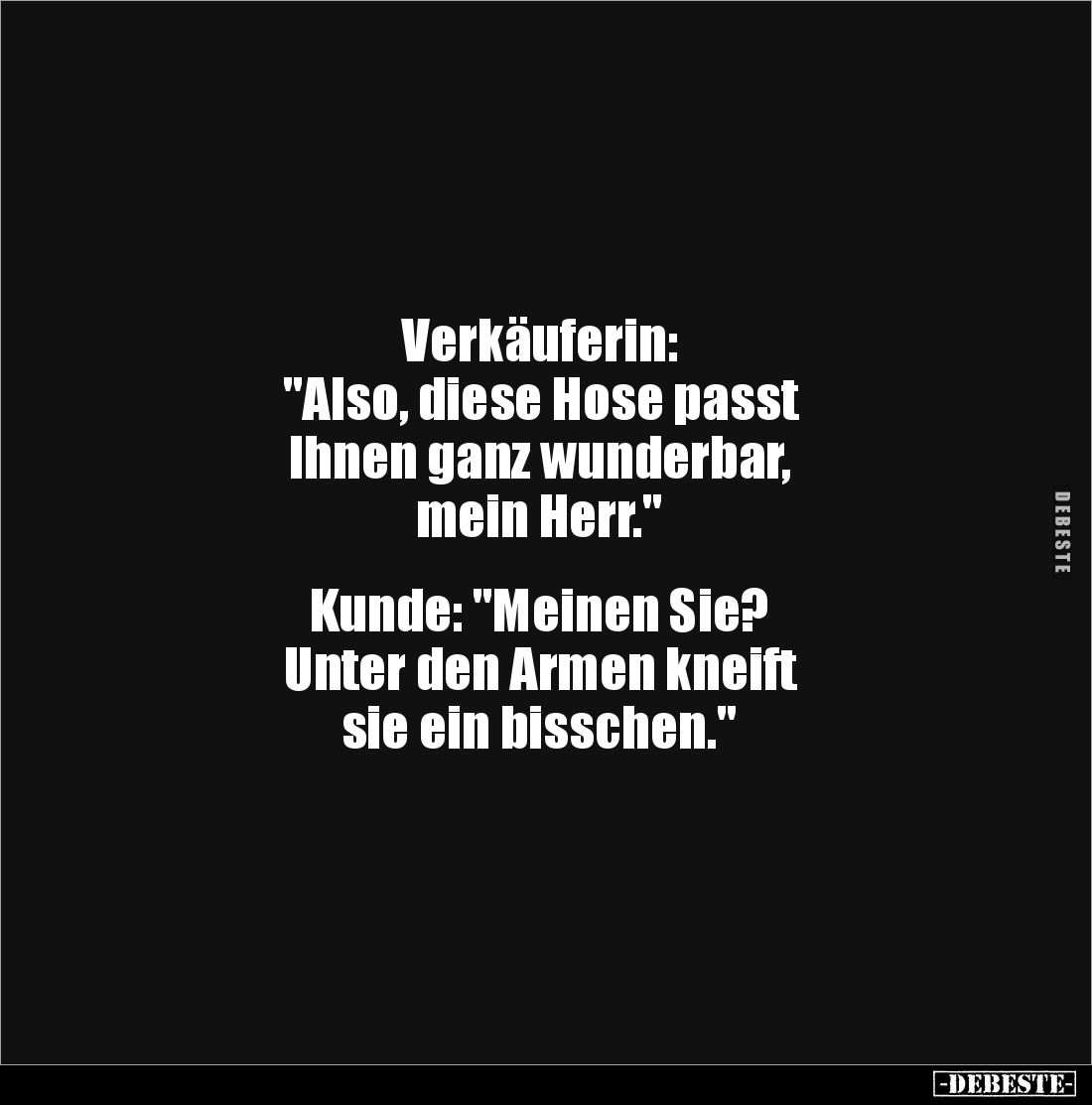 Verkäuferin: 
"Also, diese Hose passt 
Ihnen ganz wunderbar, 
mein Herr." 


Kunde: "Meinen Sie? 
Unter...