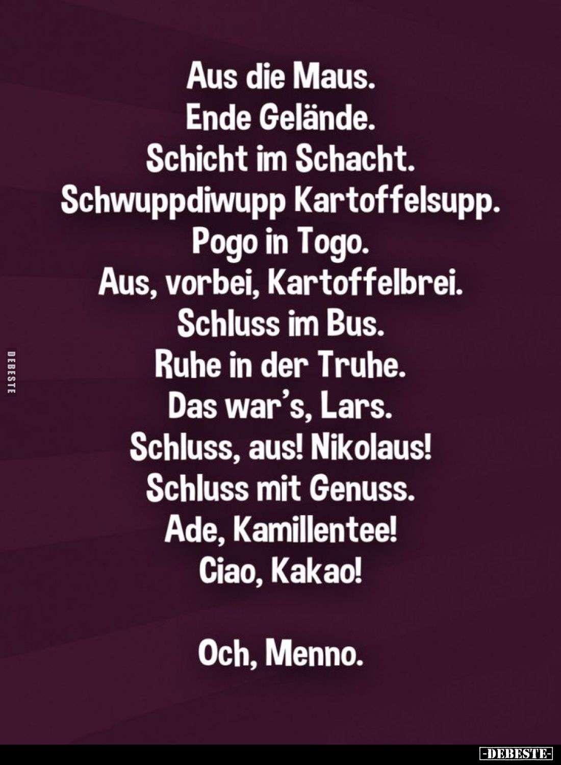 Aus die Maus. Ende Gelände. Schicht im Schacht. Schwuppdiwupp Kartoffelsupp. Pogo in Togo. Aus, vorbei, Kartoffelbrei. Schlus...