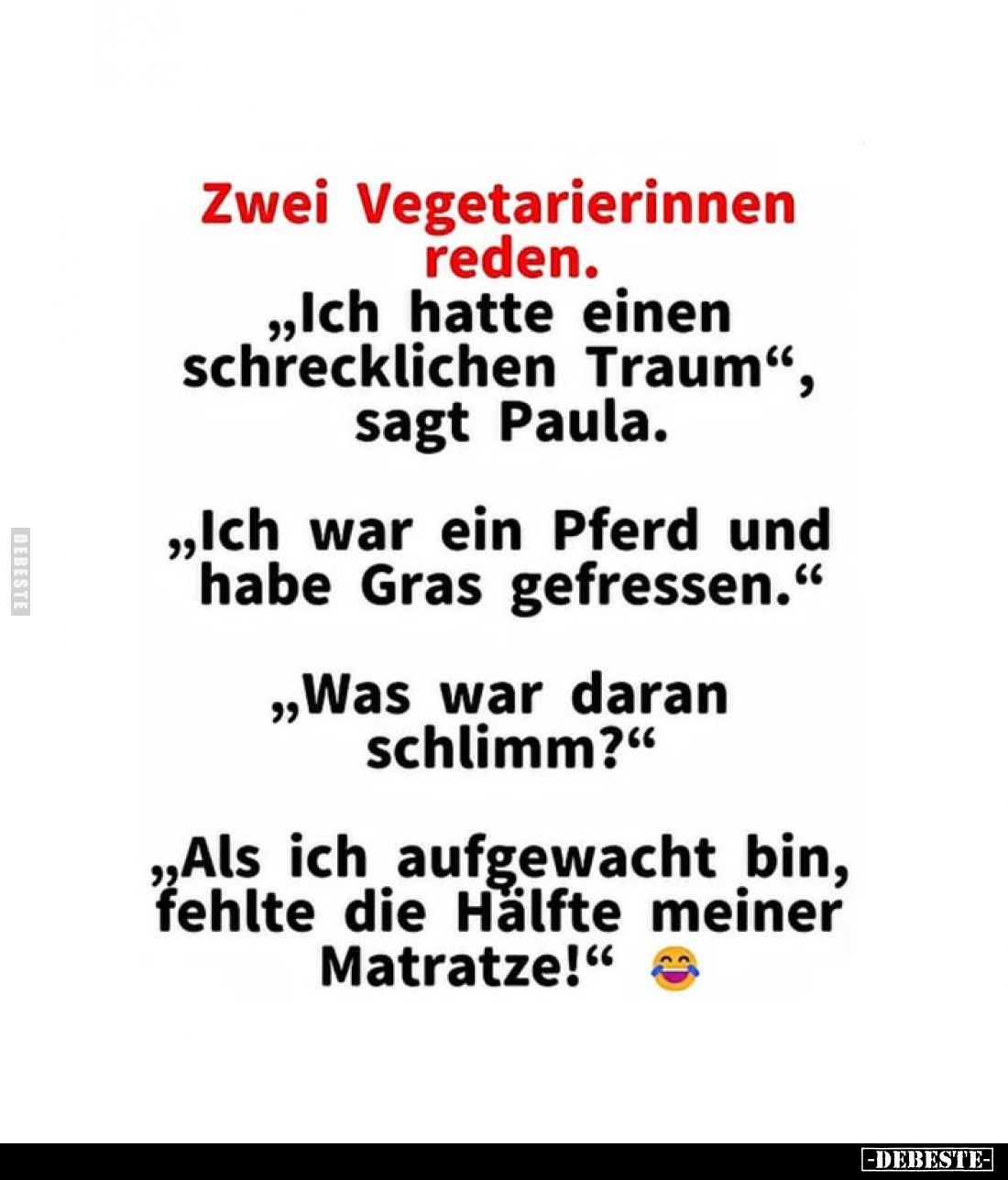 Zwei Vegetarierinnen reden.
„Ich hatte einen schrecklichen Traum“, sagt Paula.
„Ich war ein Pferd und habe Gras gefressen.“...