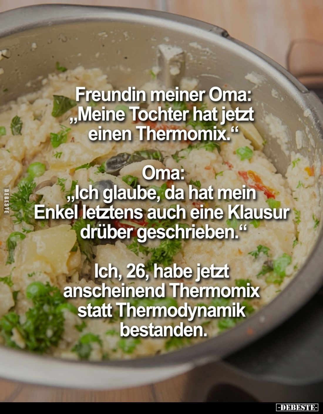 Freundin meiner Oma: „Meine Tochter hat jetzt einen Thermomix.“
Oma: „Ich glaube, da hat mein Enkel letztens auch eine Klaus...