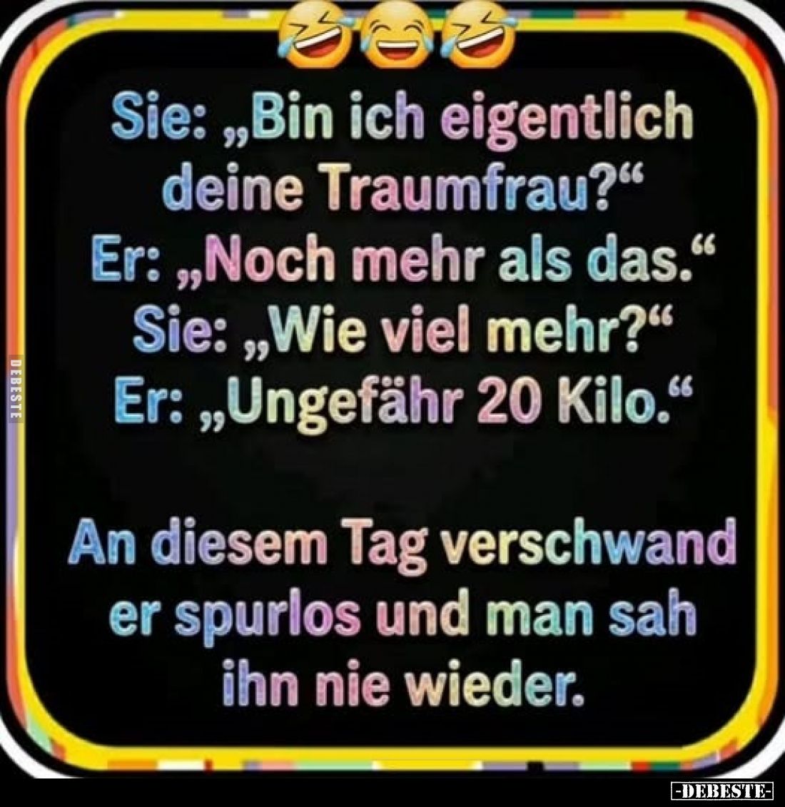 Sie: „Bin ich eigentlich deine Traumfrau?"
Er: „Noch mehr als das."
Sie: „Wie viel mehr?"
Er: „Ungefähr 20 ...