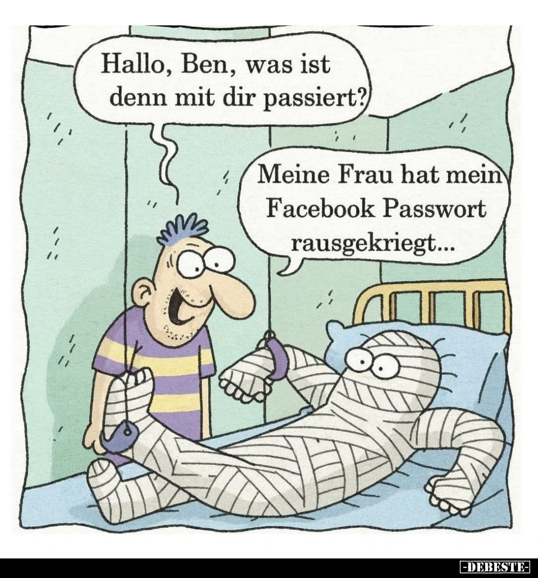Hallo, Ben, was ist denn mit dir passiert? -
Meine Frau hat mein Facebook Passwort rausgekriegt...