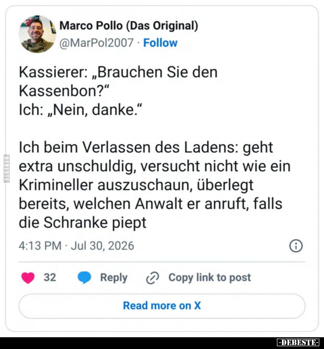 Kassierer: „Brauchen Sie den Kassenbon?”
Ich: „Nein, danke.”
Ich beim Verlassen des Ladens: geht extra unschuldig, versucht...