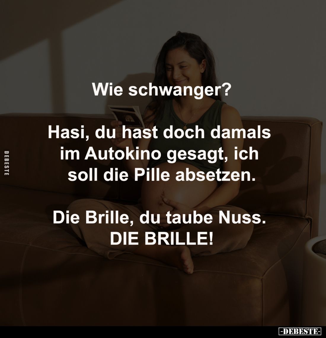 Wie schwanger?
-
Hasi, du hast doch damals 
im Autokino gesagt, ich 
soll die Pille absetzen.
-
Die Brille, du taube Nu...