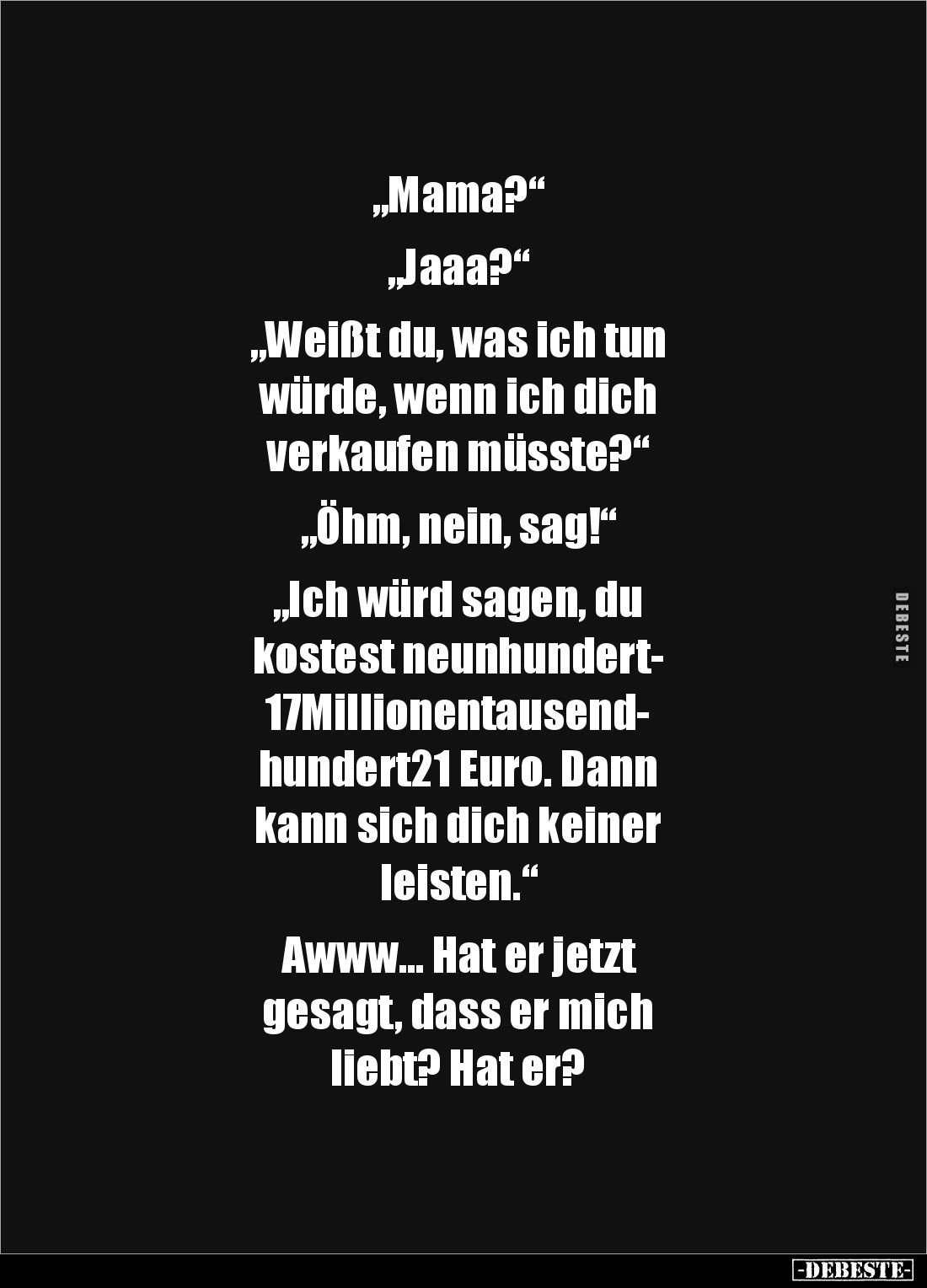 „Mama?“

„Jaaa?“

„Weißt du, was ich tun 
würde, wenn ich dich 
verkaufen müsste?“

„Öhm, nein, sag!“

„Ich würd sa...
