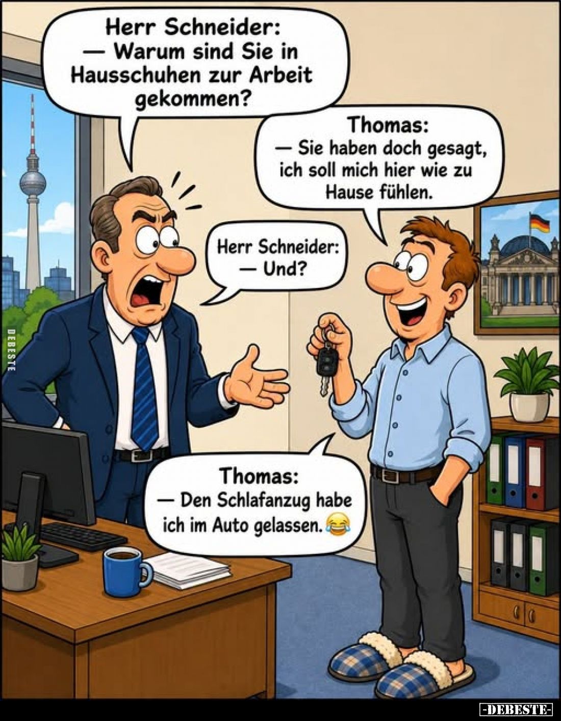 Herr Schneider:
Warum sind Sie in Hausschuhen zur Arbeit gekommen? -
Thomas: Sie haben doch gesagt, ich soll mich hier wie ...
