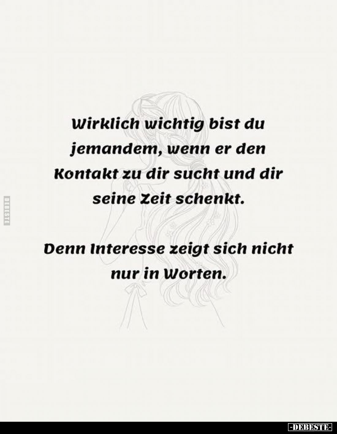 Wirklich wichtig bist du jemandem, wenn er den Kontakt zu dir sucht und dir seine Zeit schenkt.
Denn Interesse zeigt sich ni...