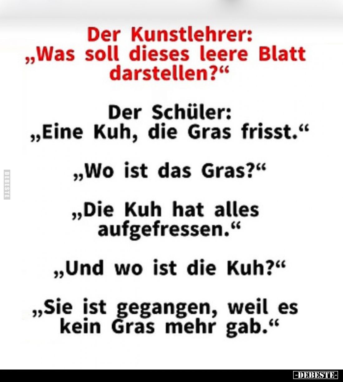 Der Kunstlehrer:
„Was soll dieses leere Blatt darstellen?“
Der Schüler:
„Eine Kuh, die Gras frisst.“
„Wo ist das Gras...