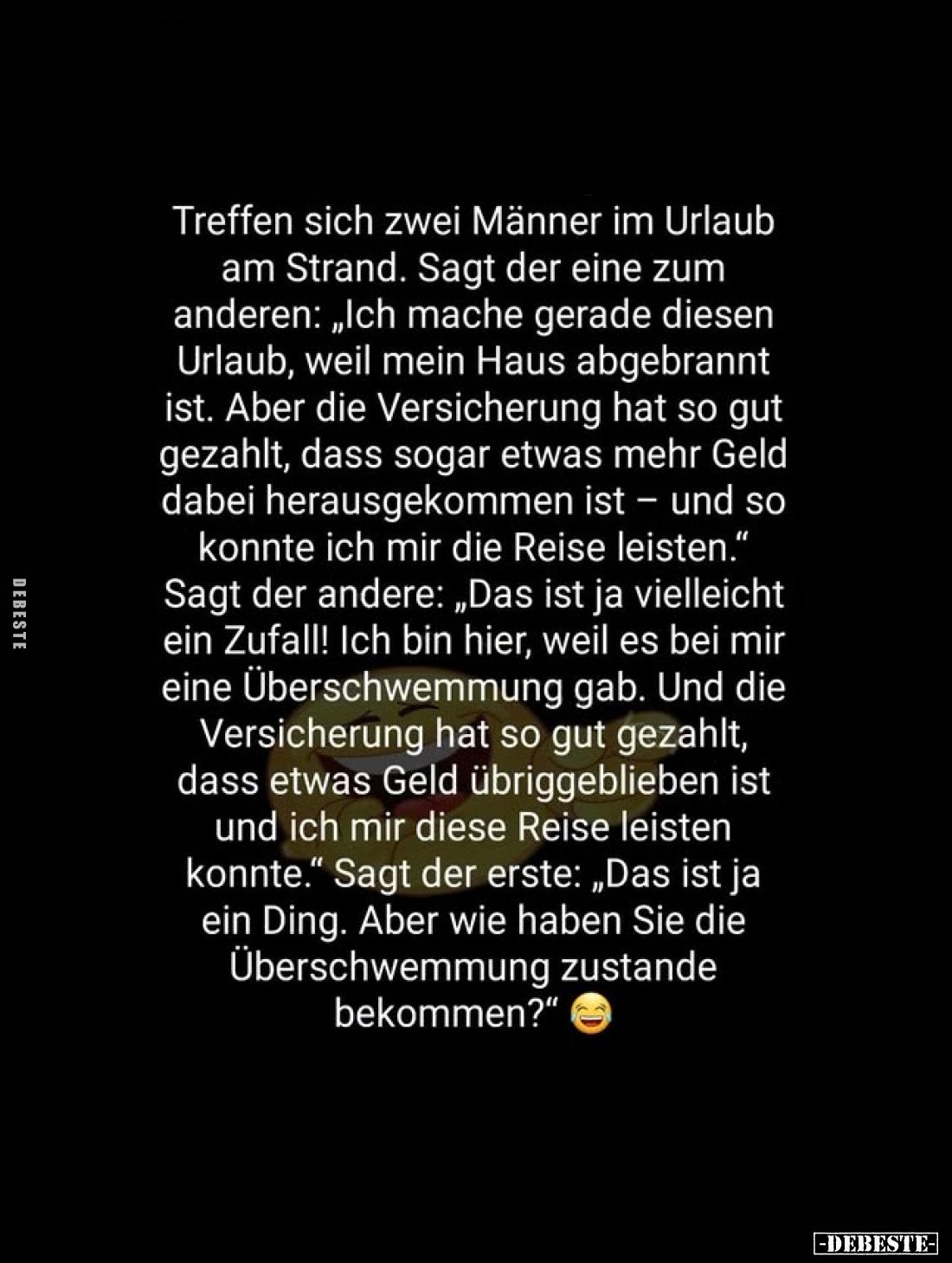 Treffen sich zwei Männer im Urlaub am Strand.
Sagt der eine zum anderen: „Ich mache gerade diesen Urlaub, weil mein Haus abg...