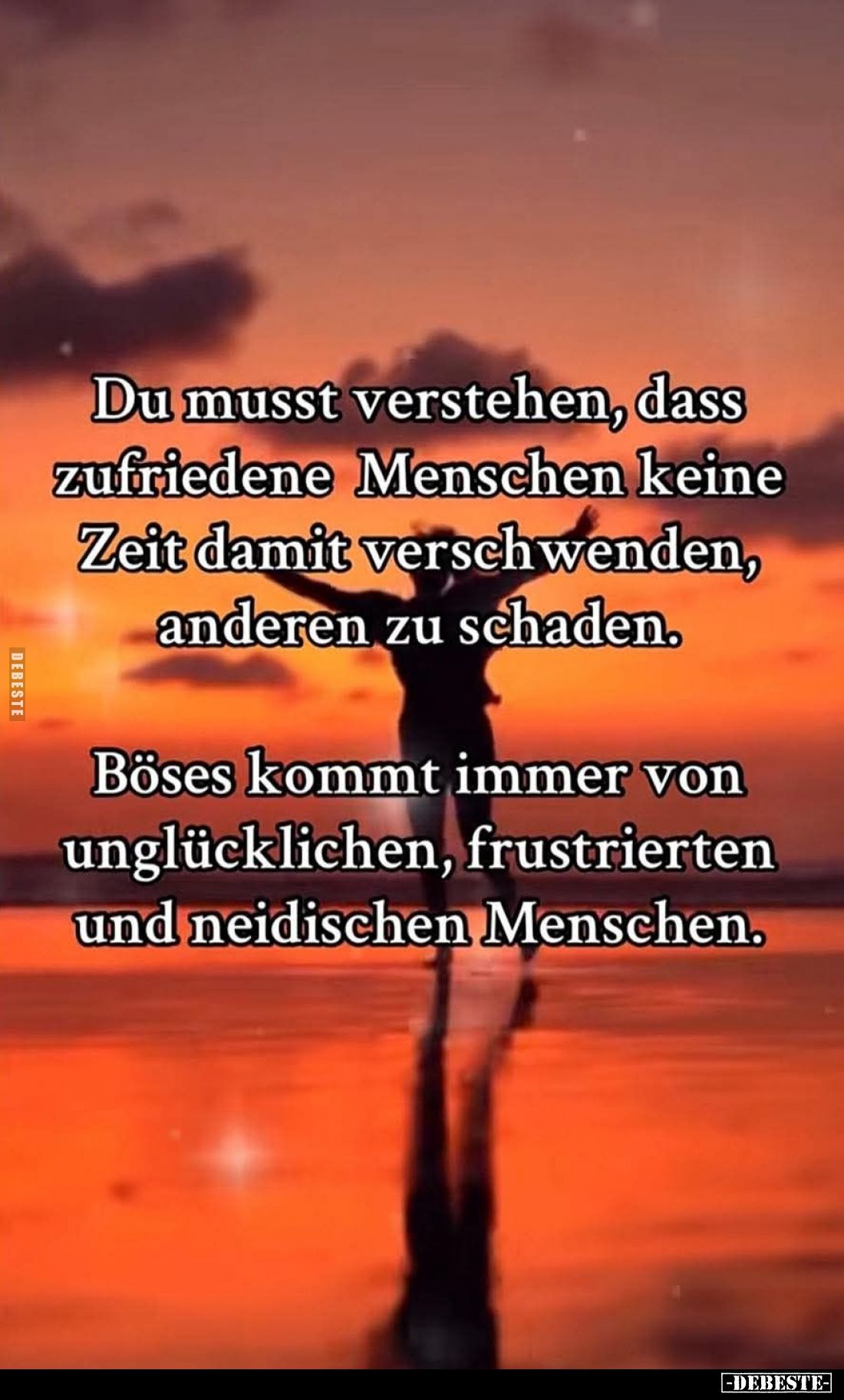 Du musst verstehen, dass zufriedene Menschen keine Zeit damit verschwenden, anderen zu schaden.
Böses kommt immer von unglüc...