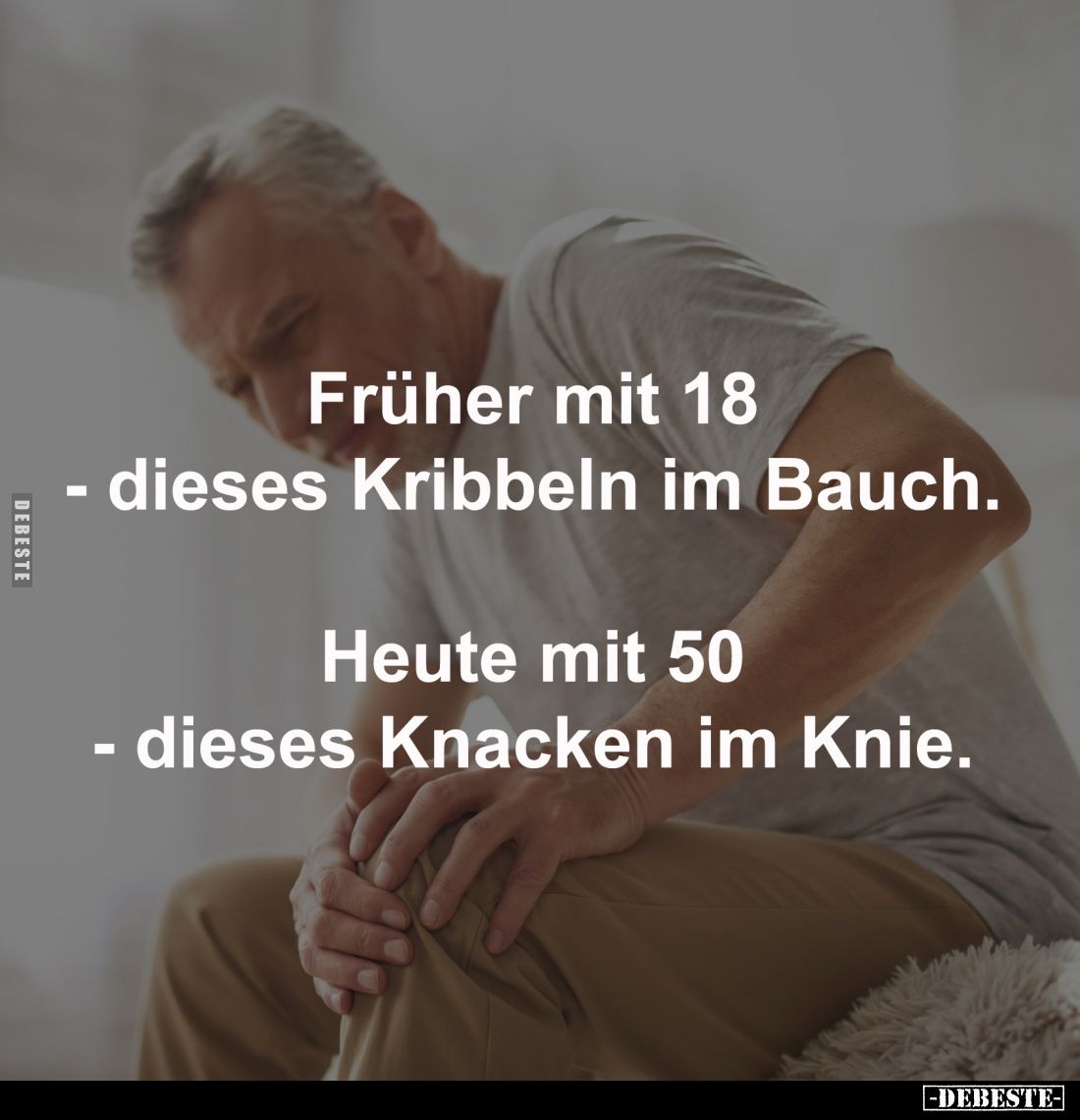 Früher mit 18
- dieses Kribbeln im Bauch.
-
Heute mit 50
- dieses Knacken im Knie.