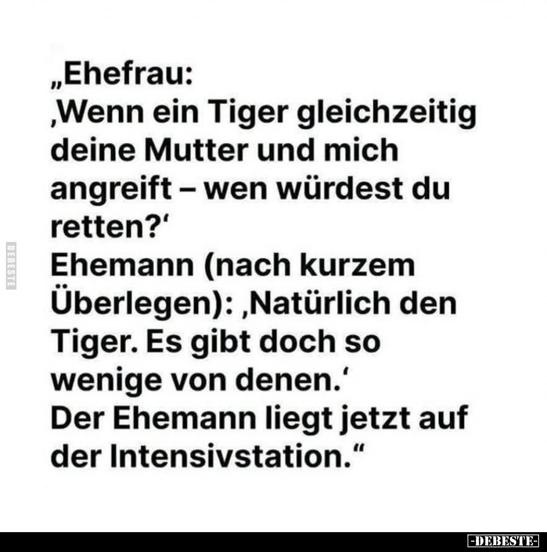 „Ehefrau:
,Wenn ein Tiger gleichzeitig deine Mutter und mich angreift – wen würdest du retten?'
Ehemann (nach kurzem Überle...