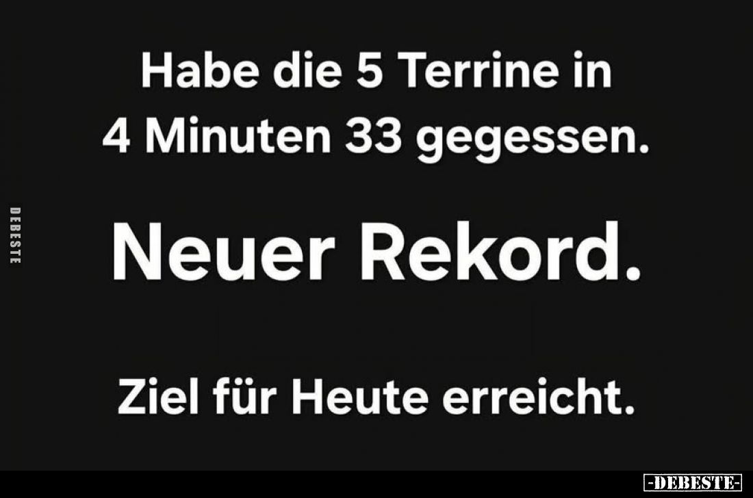 Habe die 5 Terrine in 4 Minuten 33 gegessen.
Neuer Rekord.
Ziel für Heute erreicht.