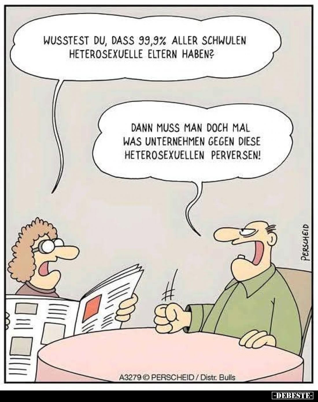 Wusstest du, dass 99,9% aller Schwulen heterosexuelle Eltern haben?
-
Dann muss man doch mal was unternehmen gegen diese he...