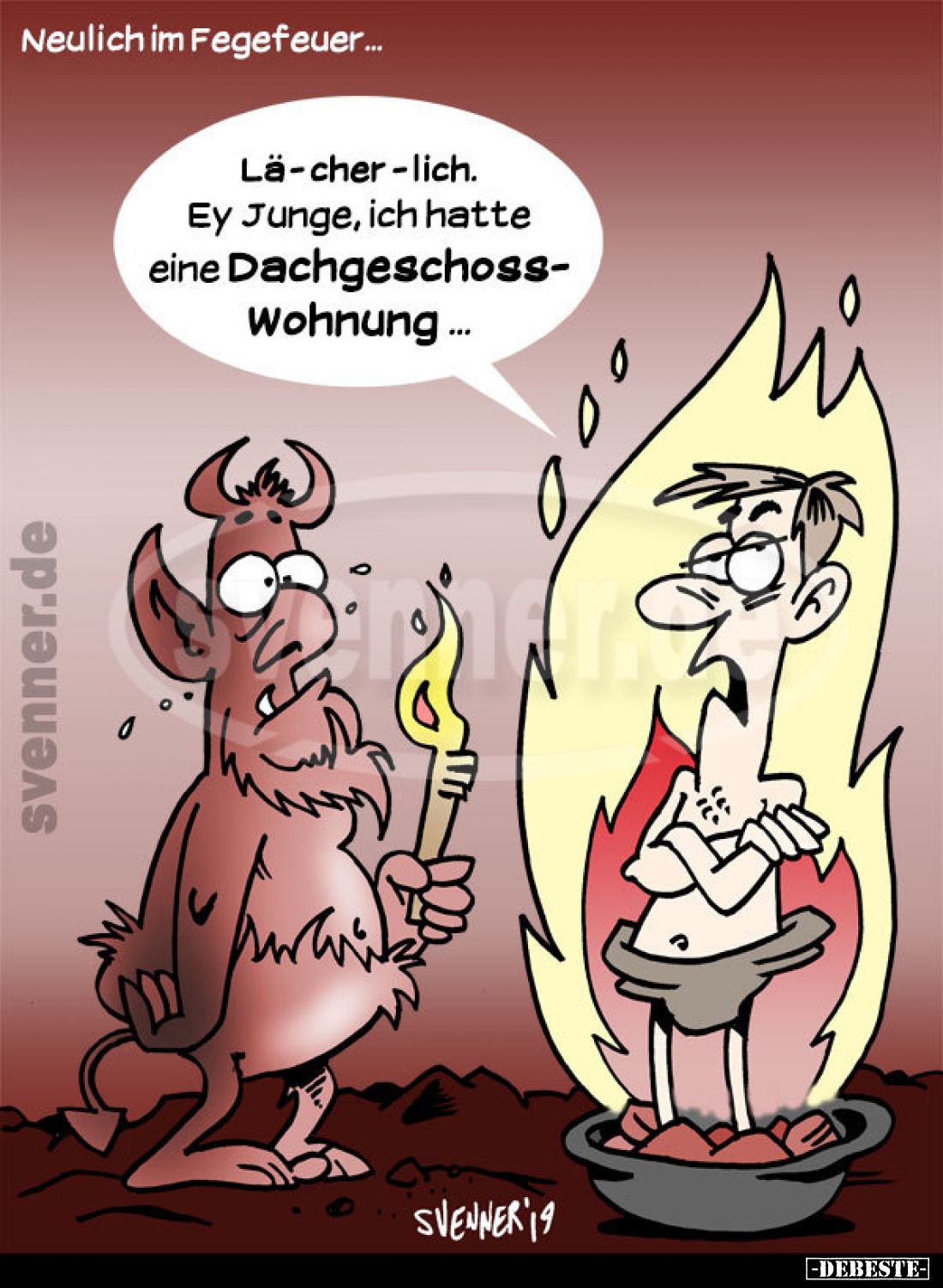 Neulich im Fegefeuer...
Lä-cher-lich. Ey Junge, ich hatte eine Dachgeschosswohnung...