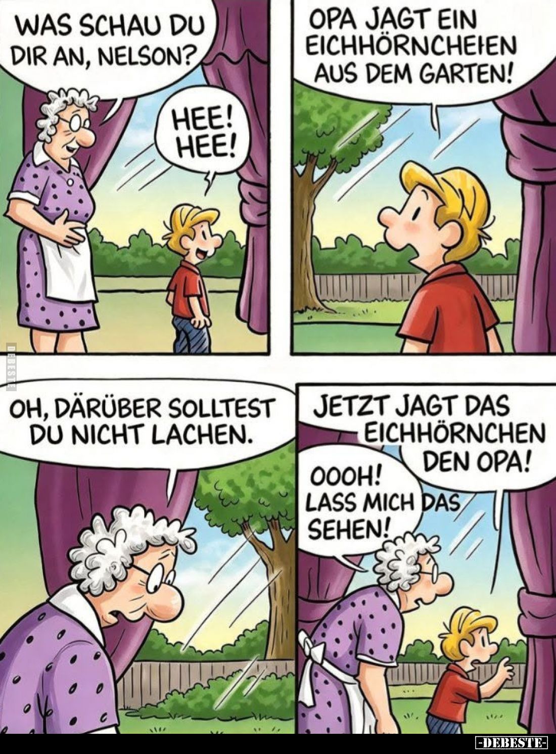 Was schaust du dir an, Nelson?

Hee! Hee!

Opa jagt ein Eichhörnchen aus dem Garten!

Oh, darüber solltest du nicht lac...