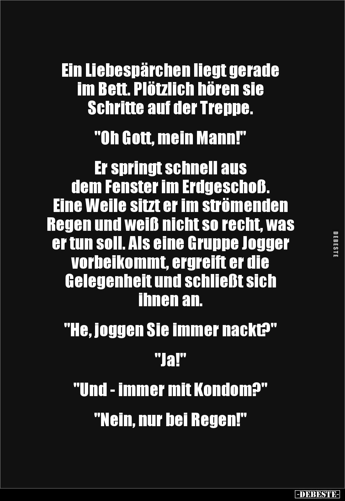 Ein Liebespärchen liegt gerade
im Bett. Plötzlich hören sie
Schritte auf der Treppe.
"Oh Gott, mein Mann!"...