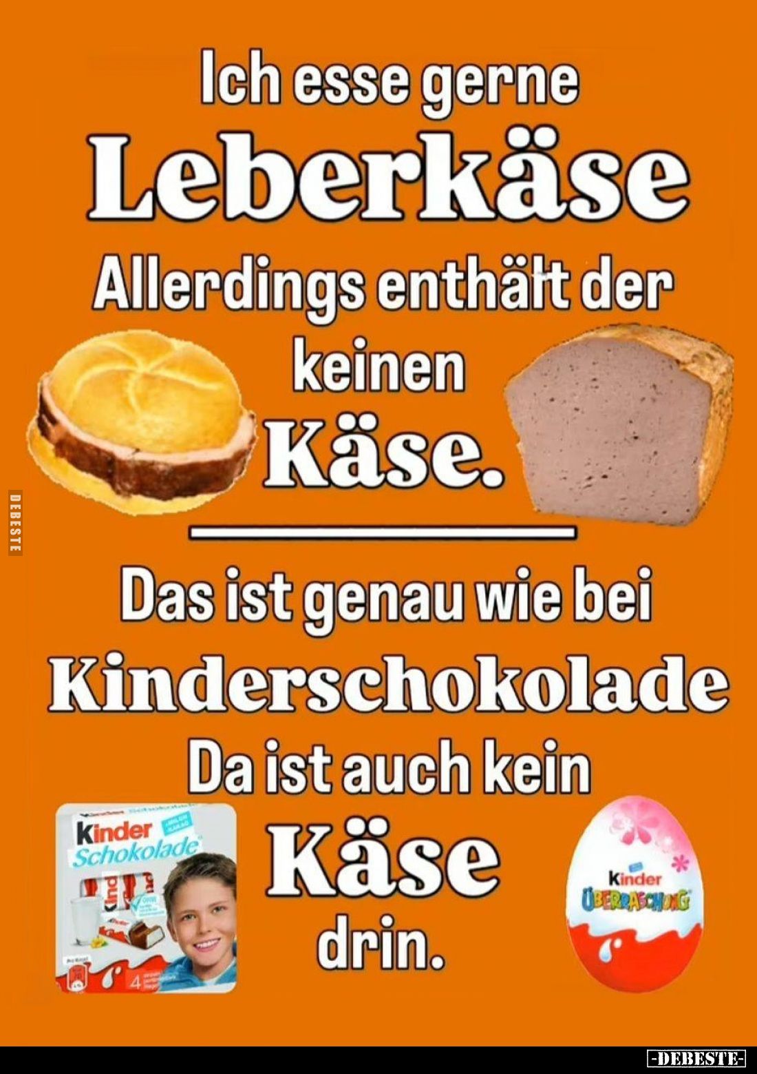 Ich esse gerne Leberkäse Allerdings enthält der keinen Käse.
Das ist genau wie bei Kinderschokolade Da ist auch kein Käse dr...