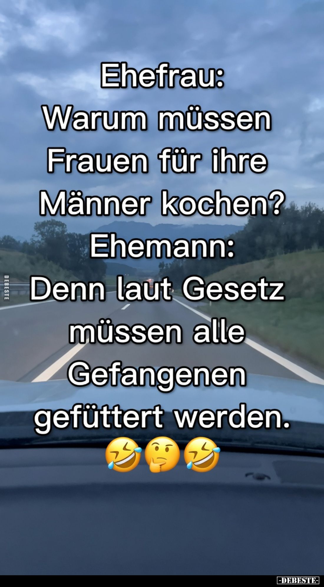 Ehefrau:
Warum müssen
Frauen für ihre
Männer kochen?

Ehemann:
Denn laut Gesetz
müssen alle
Gefangenen
gefüttert wer...