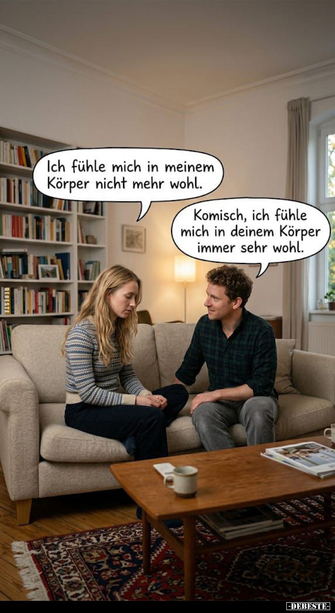 Ich fühle mich in meinem Körper nicht mehr wohl.
-
Komisch, ich fühle mich in deinem Körper immer sehr wohl.