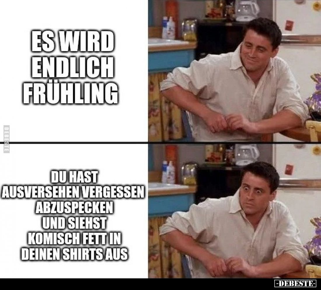 Es wird endlich Frühling
-
Du hast aus Versehen vergessen abzuspecken und siehst komisch fett in deinen Shirts aus