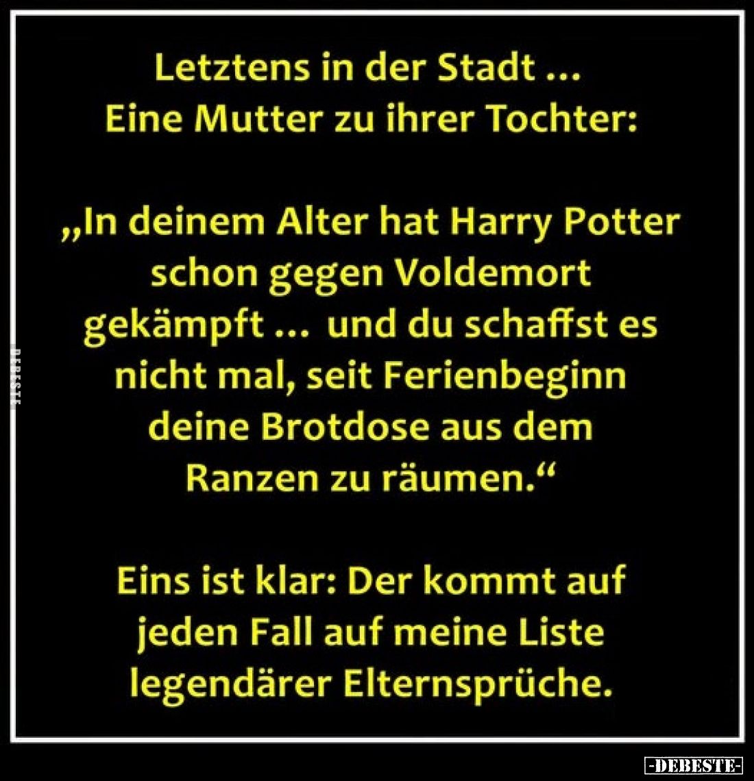 Letztens in der Stadt ...
Eine Mutter zu ihrer Tochter:
„In deinem Alter hat Harry Potter schon gegen Voldemort gekämpft .....