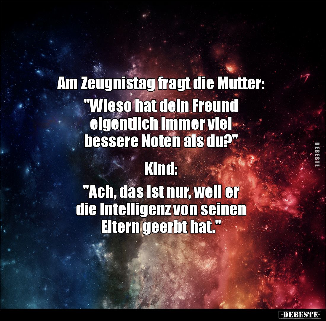 Am Zeugnistag fragt die Mutter: 

"Wieso hat dein Freund 
eigentlich immer viel 
bessere Noten als du?" 


K...
