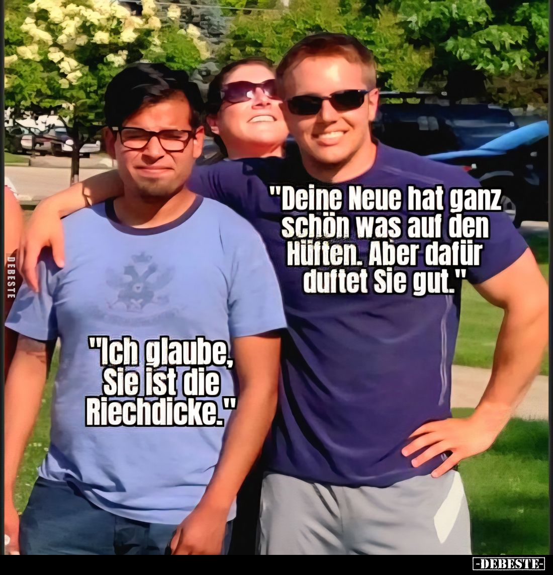 "Deine Neue hat ganz schön was auf den Hüften. Aber dafür duftet Sie gut." -
"Ich glaube, Sie ist die Riechdi...