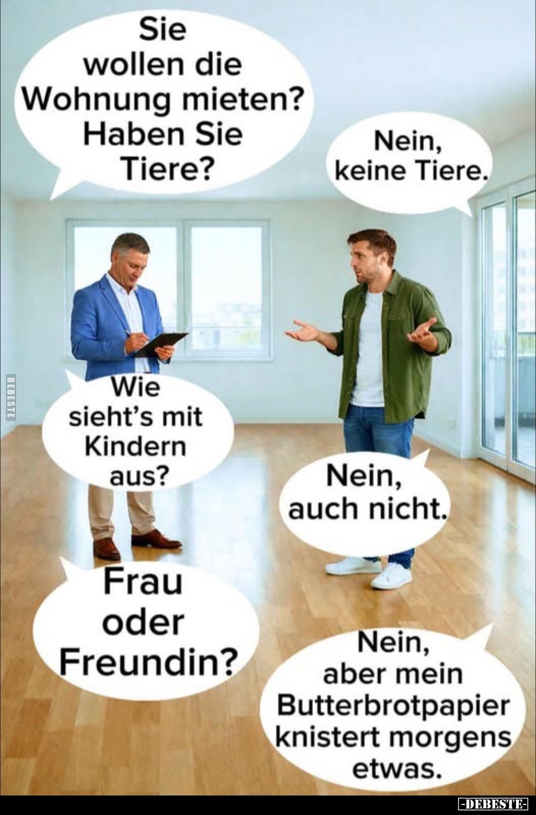 Sie wollen die Wohnung mieten?
Haben Sie Tiere?
-
Nein, keine Tiere.
-
Wie sieht's mit Kindern aus?
-
Nein, auch nicht...